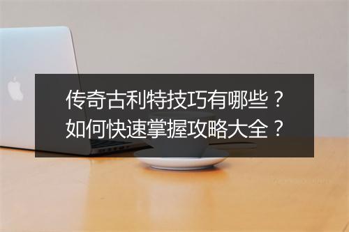 传奇古利特技巧有哪些？如何快速掌握攻略大全？