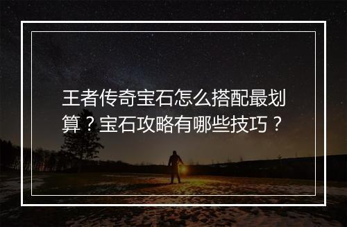 王者传奇宝石怎么搭配最划算？宝石攻略有哪些技巧？
