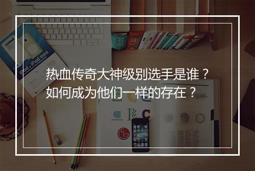 热血传奇大神级别选手是谁？如何成为他们一样的存在？