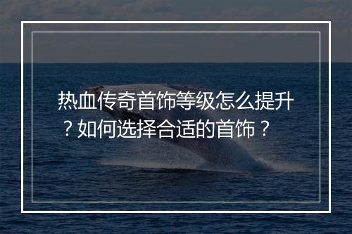 热血传奇首饰等级怎么提升？如何选择合适的首饰？