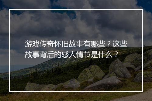 游戏传奇怀旧故事有哪些？这些故事背后的感人情节是什么？