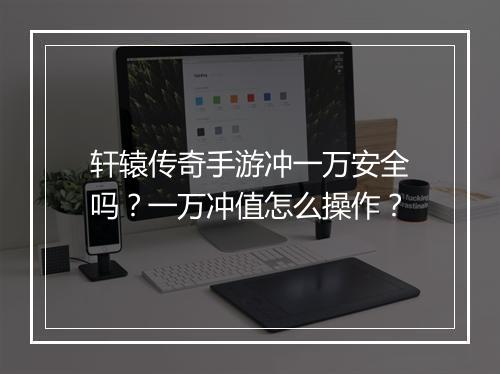 轩辕传奇手游冲一万安全吗？一万冲值怎么操作？