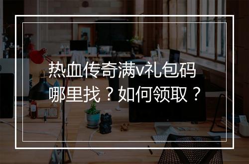 热血传奇满v礼包码哪里找？如何领取？