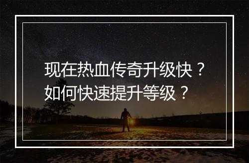 现在热血传奇升级快？如何快速提升等级？