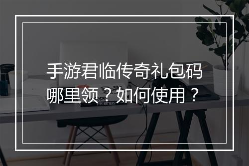 手游君临传奇礼包码哪里领？如何使用？