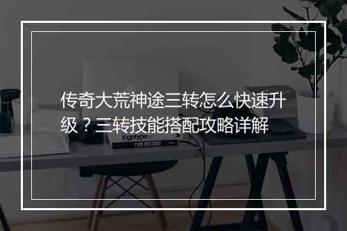 传奇大荒神途三转怎么快速升级？三转技能搭配攻略详解