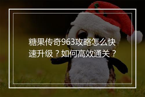 糖果传奇963攻略怎么快速升级？如何高效通关？