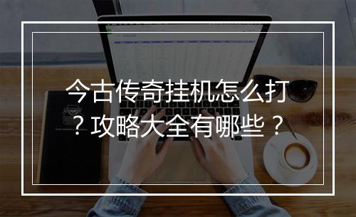 今古传奇挂机怎么打？攻略大全有哪些？