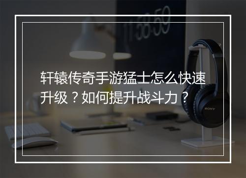 轩辕传奇手游猛士怎么快速升级？如何提升战斗力？
