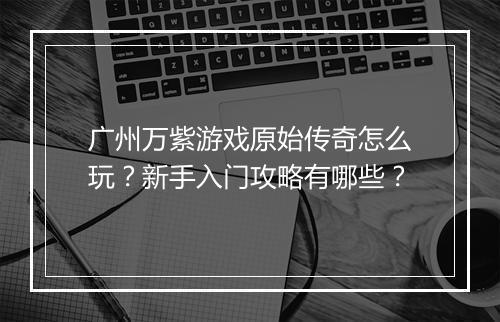 广州万紫游戏原始传奇怎么玩？新手入门攻略有哪些？