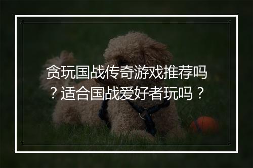 贪玩国战传奇游戏推荐吗?适合国战爱好者玩吗?