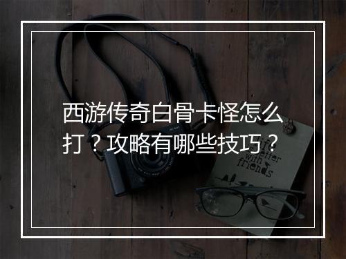 西游传奇白骨卡怪怎么打？攻略有哪些技巧？