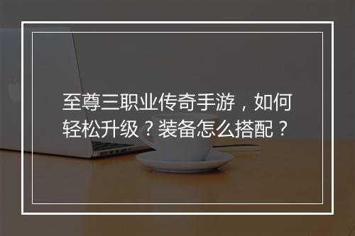 至尊三职业传奇手游，如何轻松升级？装备怎么搭配？