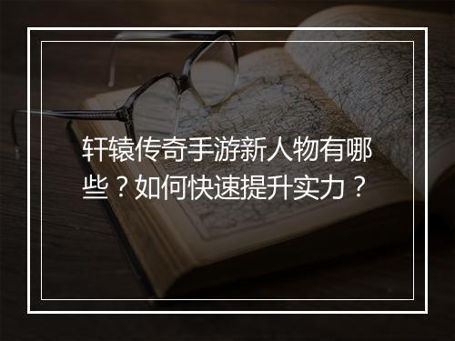 轩辕传奇手游新人物有哪些？如何快速提升实力？
