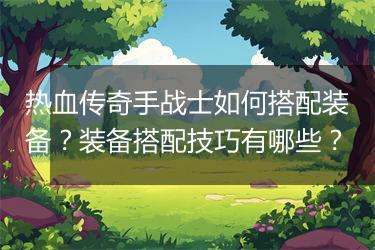 热血传奇手战士如何搭配装备？装备搭配技巧有哪些？