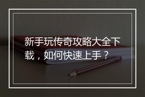 新手玩传奇攻略大全下载，如何快速上手？