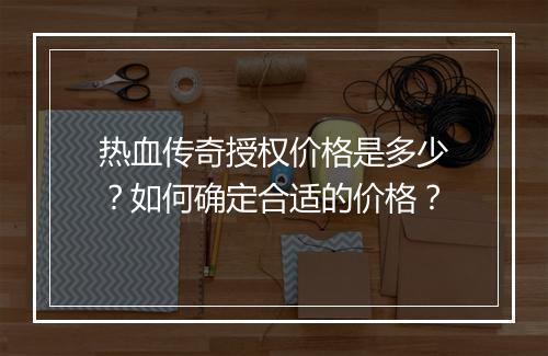 热血传奇授权价格是多少？如何确定合适的价格？