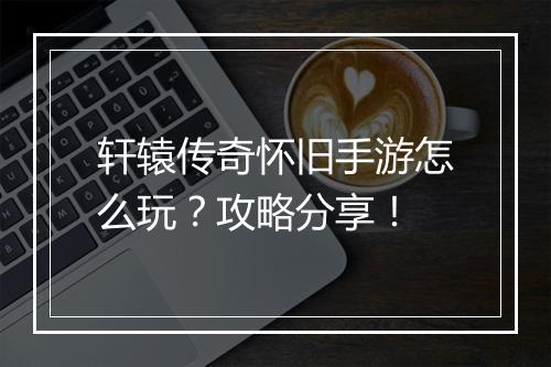 轩辕传奇怀旧手游怎么玩？攻略分享！