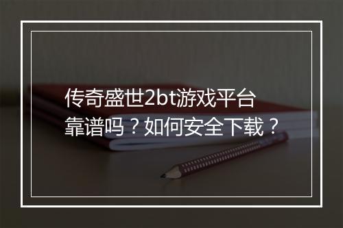 传奇盛世2bt游戏平台靠谱吗？如何安全下载？