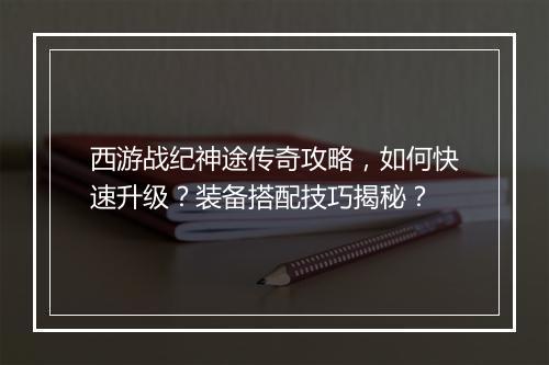 西游战纪神途传奇攻略，如何快速升级？装备搭配技巧揭秘？