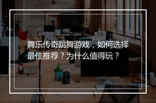 舞乐传奇跳舞游戏，如何选择最佳推荐？为什么值得玩？