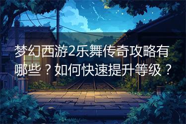 梦幻西游2乐舞传奇攻略有哪些？如何快速提升等级？