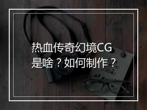 热血传奇幻境CG是啥？如何制作？