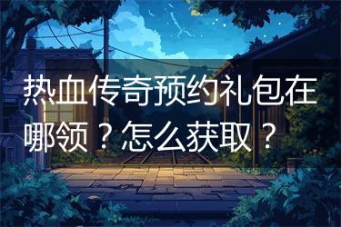 热血传奇预约礼包在哪领？怎么获取？