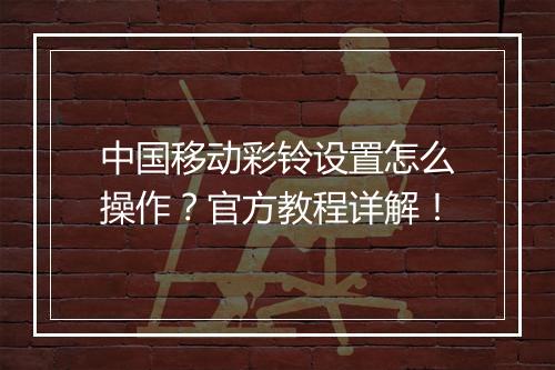 中国移动彩铃设置怎么操作？官方教程详解！