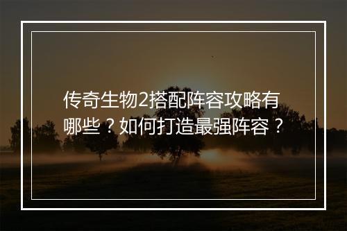 传奇生物2搭配阵容攻略有哪些？如何打造最强阵容？