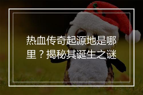 热血传奇起源地是哪里？揭秘其诞生之谜