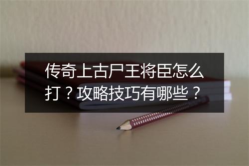 传奇上古尸王将臣怎么打？攻略技巧有哪些？