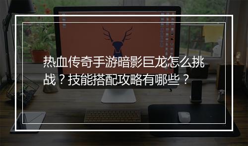热血传奇手游暗影巨龙怎么挑战？技能搭配攻略有哪些？