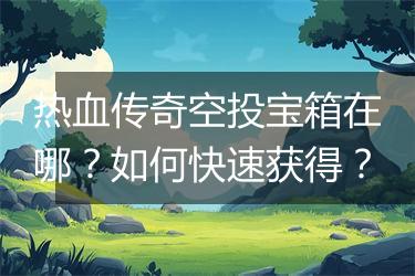热血传奇空投宝箱在哪？如何快速获得？