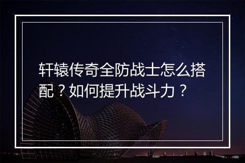 轩辕传奇全防战士怎么搭配？如何提升战斗力？