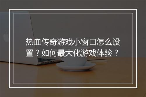热血传奇游戏小窗口怎么设置？如何最大化游戏体验？