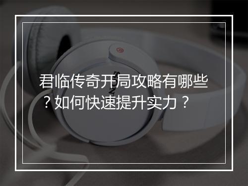 君临传奇开局攻略有哪些？如何快速提升实力？