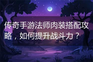 传奇手游法师肉装搭配攻略，如何提升战斗力？