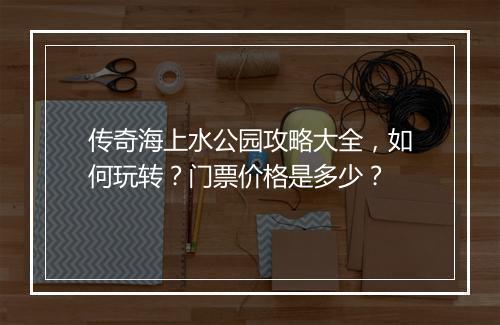 传奇海上水公园攻略大全，如何玩转？门票价格是多少？