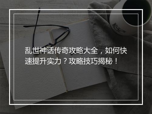 乱世神话传奇攻略大全，如何快速提升实力？攻略技巧揭秘！
