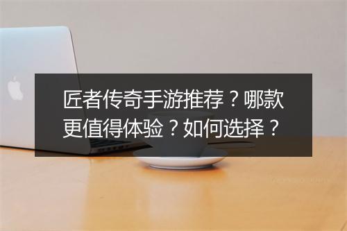 匠者传奇手游推荐？哪款更值得体验？如何选择？