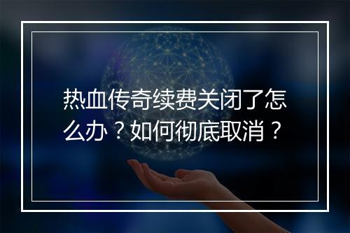热血传奇续费关闭了怎么办？如何彻底取消？