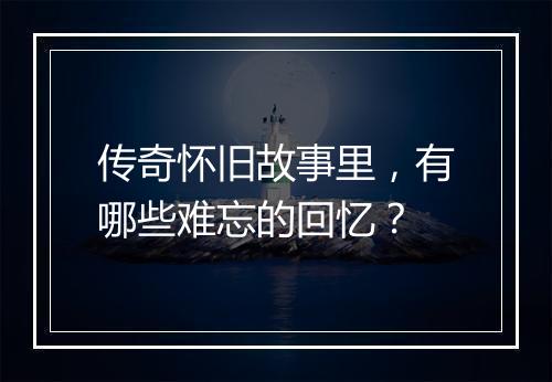 传奇怀旧故事里，有哪些难忘的回忆？