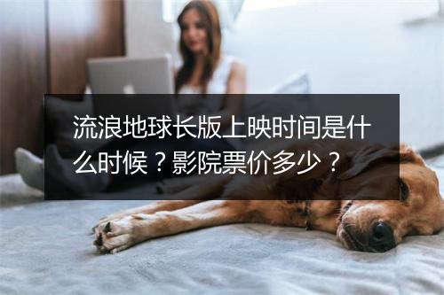 流浪地球长版上映时间是什么时候？影院票价多少？