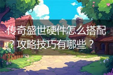 传奇盛世硬件怎么搭配？攻略技巧有哪些？