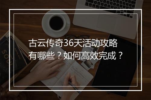 古云传奇36天活动攻略有哪些？如何高效完成？