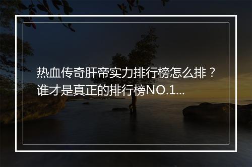 热血传奇肝帝实力排行榜怎么排？谁才是真正的排行榜NO.1？