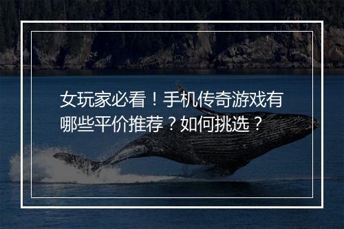 女玩家必看！手机传奇游戏有哪些平价推荐？如何挑选？