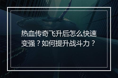 热血传奇飞升后怎么快速变强？如何提升战斗力？