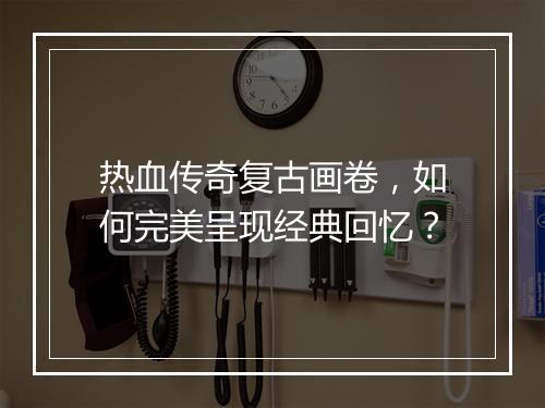 热血传奇复古画卷，如何完美呈现经典回忆？